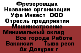 Фрезеровщик › Название организации ­ Уфа-Инвест, ООО › Отрасль предприятия ­ Машиностроение › Минимальный оклад ­ 55 000 - Все города Работа » Вакансии   . Тыва респ.,Ак-Довурак г.